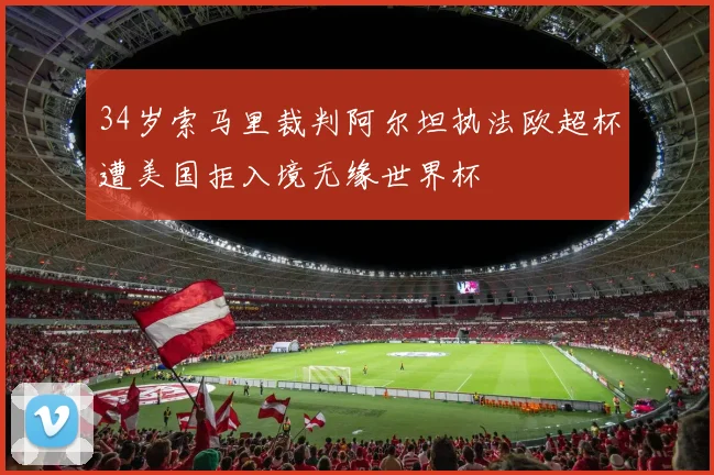 34岁索马里裁判阿尔坦执法欧超杯遭美国拒入境无缘世界杯