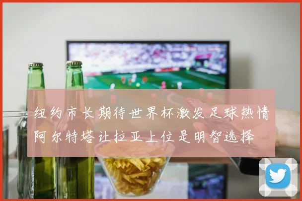 纽约市长期待世界杯激发足球热情阿尔特塔让拉亚上位是明智选择