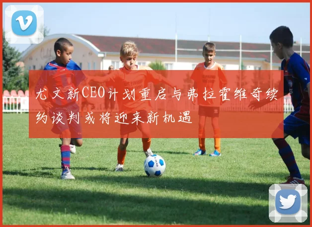 尤文新CEO计划重启与弗拉霍维奇续约谈判或将迎来新机遇