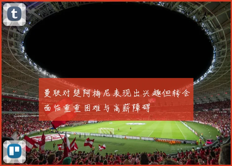曼联对楚阿梅尼表现出兴趣但转会面临重重困难与高薪障碍