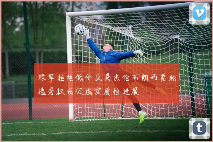 绿军拒绝低价交易杰伦布朗两首轮选秀权或促成实质性进展