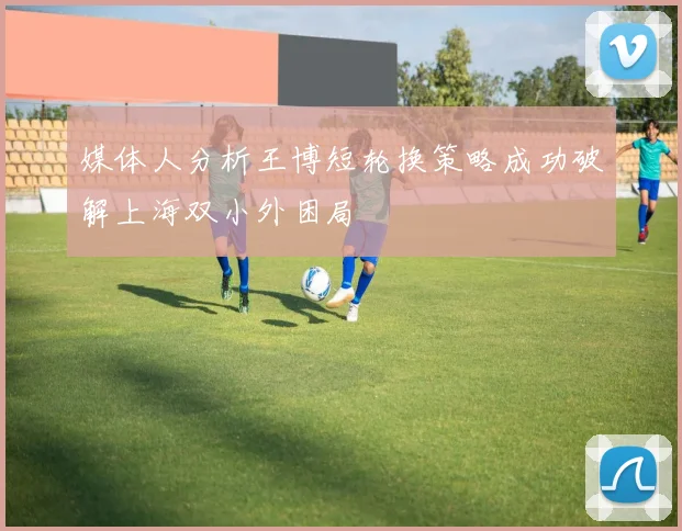 媒体人分析王博短轮换策略成功破解上海双小外困局