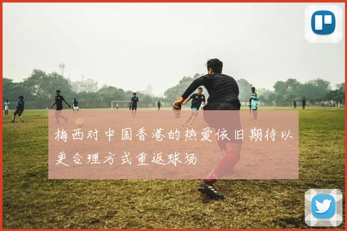 梅西对中国香港的热爱依旧期待以更合理方式重返球场