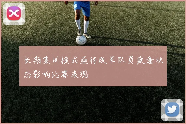长期集训模式亟待改革队员疲惫状态影响比赛表现