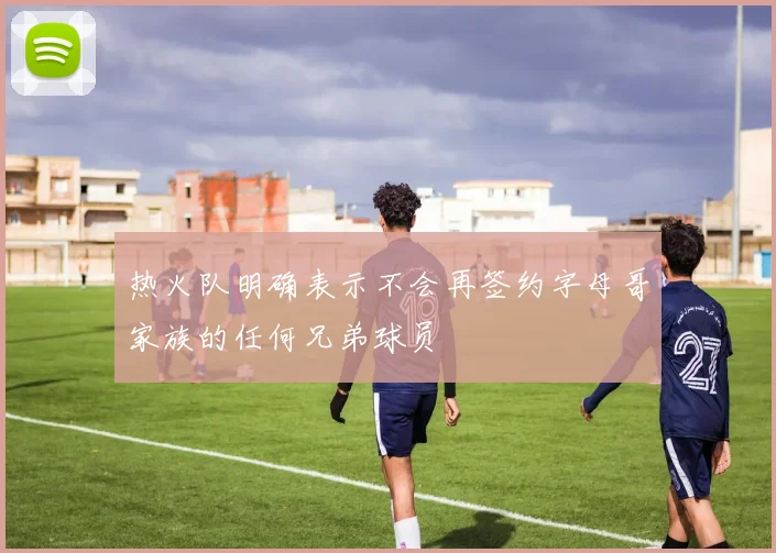 热火队明确表示不会再签约字母哥家族的任何兄弟球员