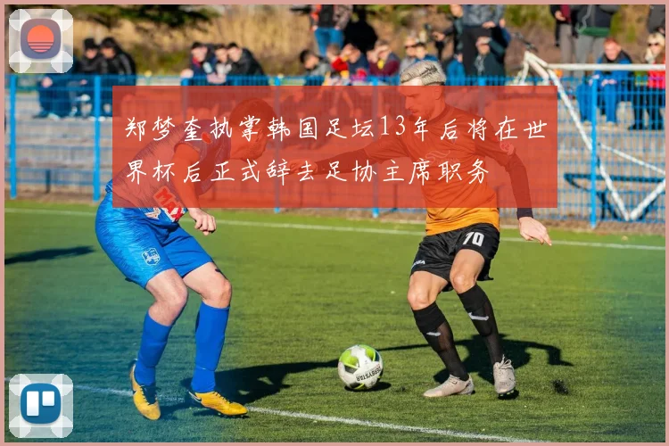 郑梦奎执掌韩国足坛13年后将在世界杯后正式辞去足协主席职务