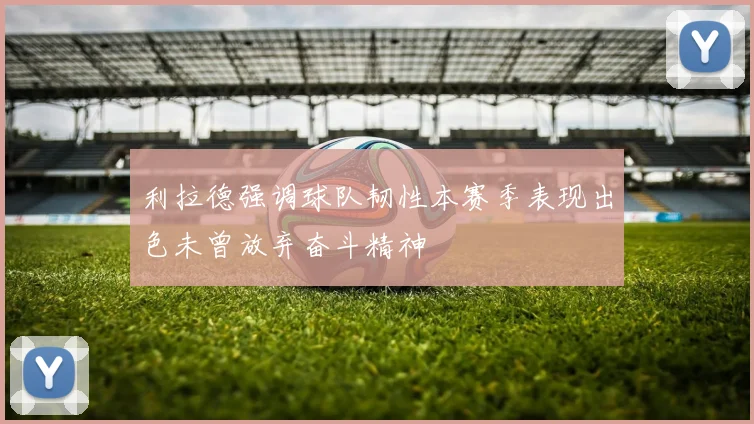 利拉德强调球队韧性本赛季表现出色未曾放弃奋斗精神