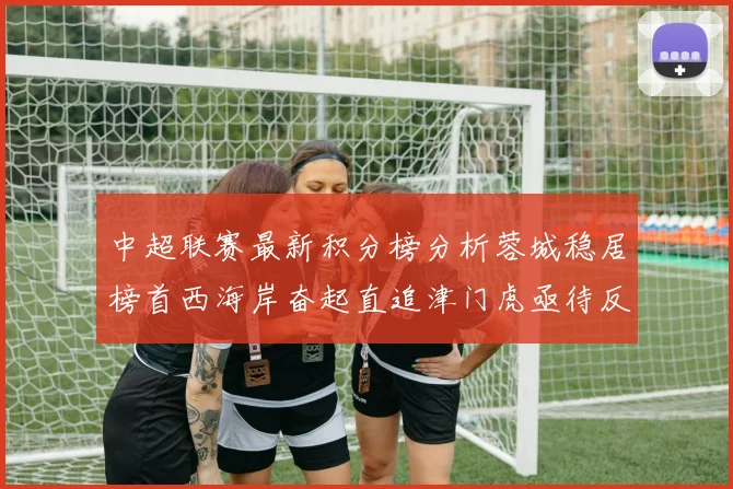 中超联赛最新积分榜分析蓉城稳居榜首西海岸奋起直追津门虎亟待反弹