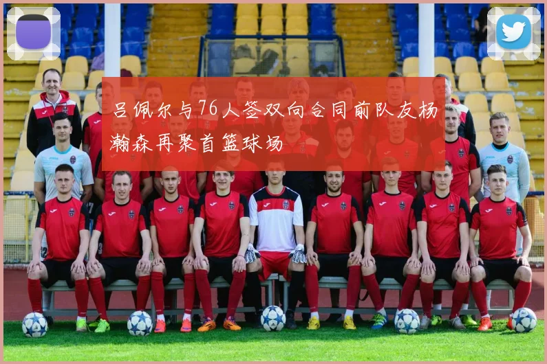 吕佩尔与76人签双向合同前队友杨瀚森再聚首篮球场