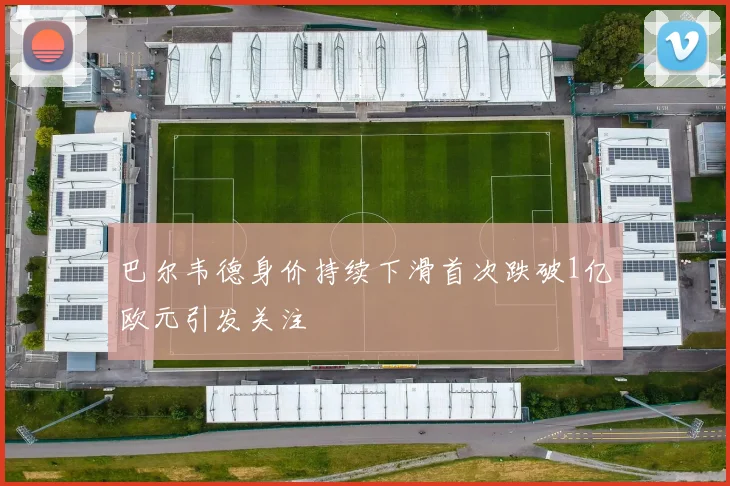 巴尔韦德身价持续下滑首次跌破1亿欧元引发关注