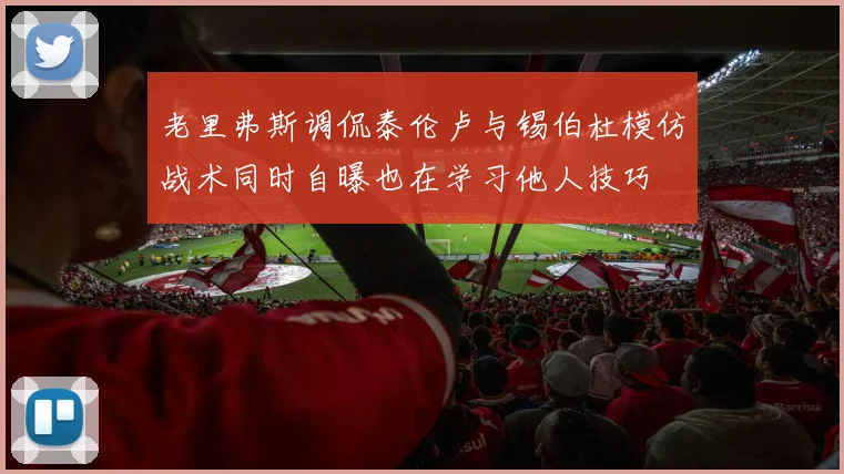 老里弗斯调侃泰伦卢与锡伯杜模仿战术同时自曝也在学习他人技巧