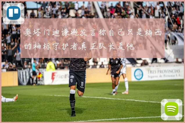 奥塔门迪谦逊发言称自己只是梅西的袖标守护者真正队长是他