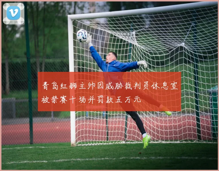 青岛红狮主帅因威胁裁判员休息室被禁赛十场并罚款五万元