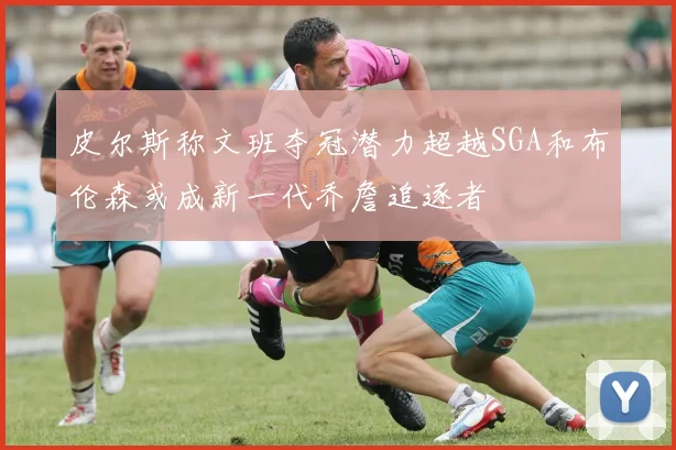 皮尔斯称文班夺冠潜力超越SGA和布伦森或成新一代乔詹追逐者
