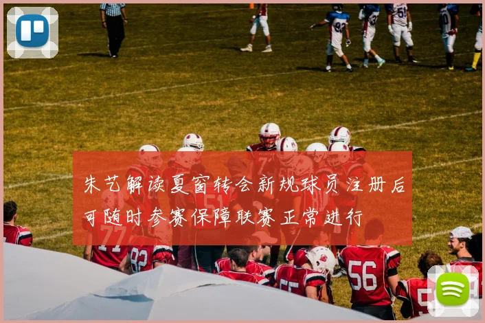 朱艺解读夏窗转会新规球员注册后可随时参赛保障联赛正常进行